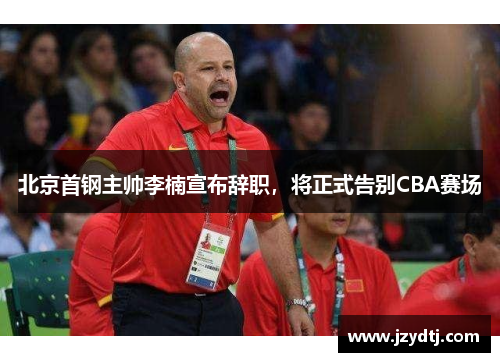北京首钢主帅李楠宣布辞职，将正式告别CBA赛场