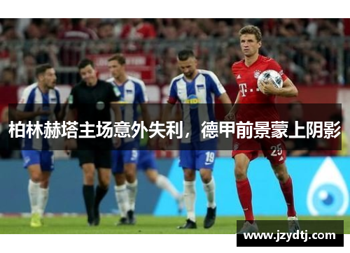 柏林赫塔主场意外失利，德甲前景蒙上阴影