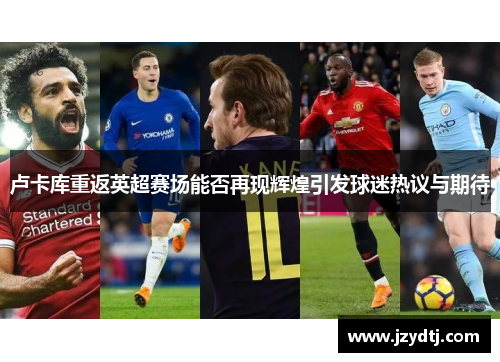 卢卡库重返英超赛场能否再现辉煌引发球迷热议与期待