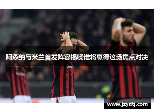 阿森纳与米兰首发阵容揭晓谁将赢得这场焦点对决